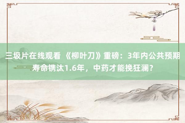 三圾片在线观看 《柳叶刀》重磅：3年内公共预期寿命镌汰1.6年，中药才能挽狂澜？