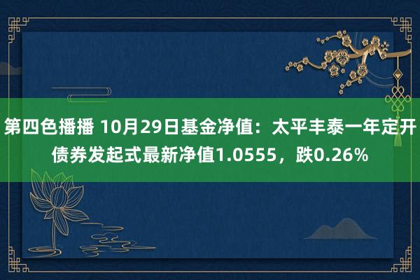 第四色播播 10月29日基金净值：太平丰泰一年定开债券发起式最新净值1.0555，跌0.26%