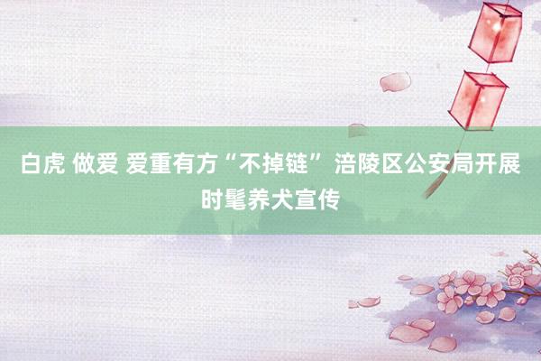 白虎 做爱 爱重有方“不掉链” 涪陵区公安局开展时髦养犬宣传