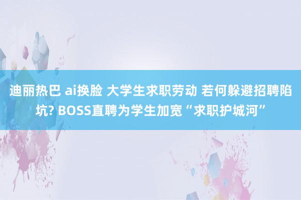 迪丽热巴 ai换脸 大学生求职劳动 若何躲避招聘陷坑? BOSS直聘为学生加宽“求职护城河”