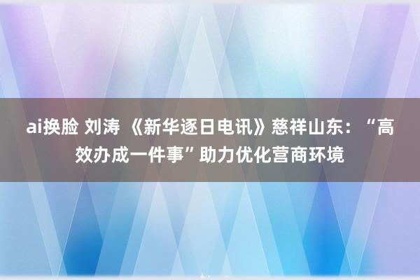 ai换脸 刘涛 《新华逐日电讯》慈祥山东：“高效办成一件事”助力优化营商环境