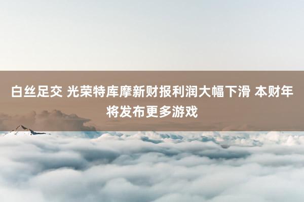 白丝足交 光荣特库摩新财报利润大幅下滑 本财年将发布更多游戏