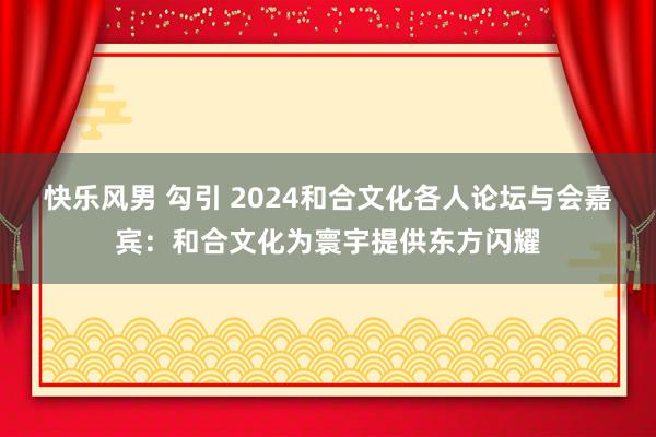 快乐风男 勾引 2024和合文化各人论坛与会嘉宾：和合文化为寰宇提供东方闪耀