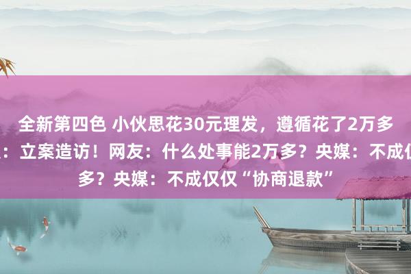 全新第四色 小伙思花30元理发，遵循花了2万多元！市监局通报：立案造访！网友：什么处事能2万多？央媒：不成仅仅“协商退款”