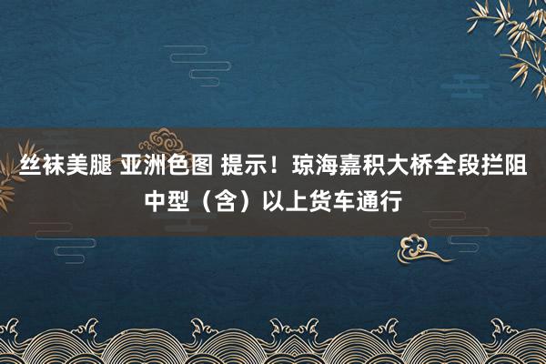 丝袜美腿 亚洲色图 提示！琼海嘉积大桥全段拦阻中型（含）以上货车通行