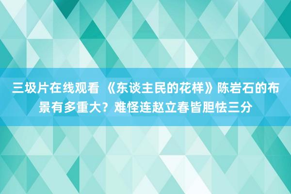 三圾片在线观看 《东谈主民的花样》陈岩石的布景有多重大？难怪连赵立春皆胆怯三分