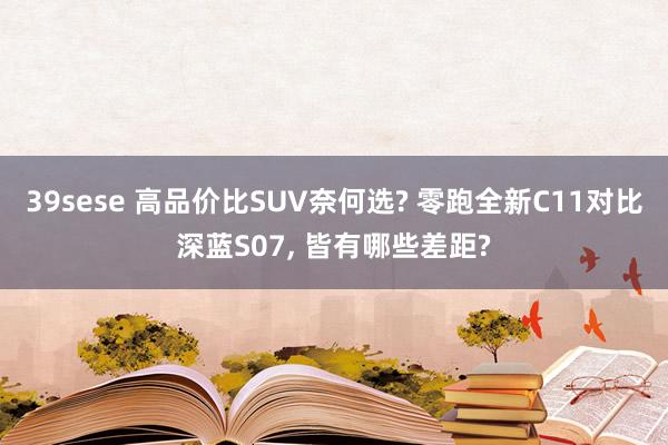 39sese 高品价比SUV奈何选? 零跑全新C11对比深蓝S07, 皆有哪些差距?