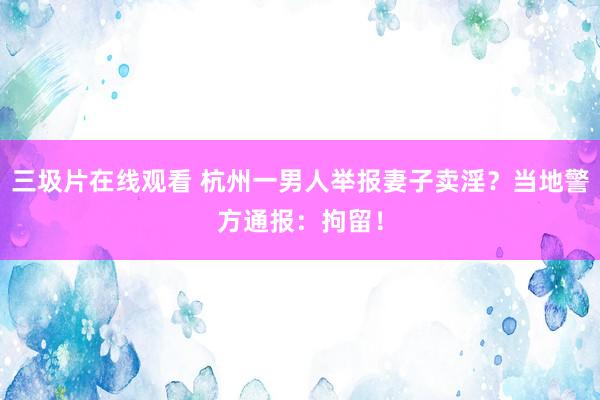 三圾片在线观看 杭州一男人举报妻子卖淫？当地警方通报：拘留！