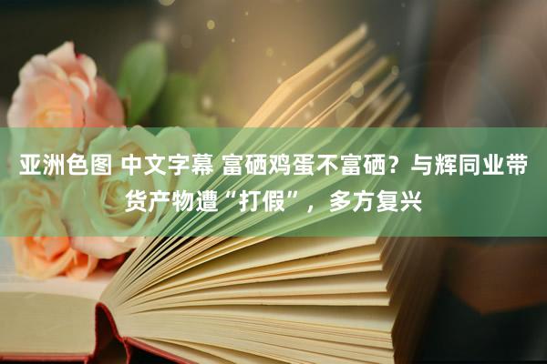 亚洲色图 中文字幕 富硒鸡蛋不富硒？与辉同业带货产物遭“打假”，多方复兴