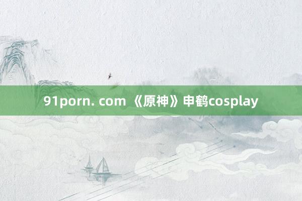 91porn. com 《原神》申鹤cosplay