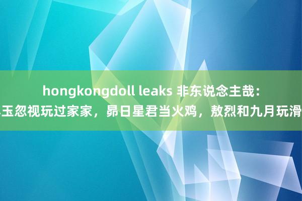 hongkongdoll leaks 非东说念主哉：小玉忽视玩过家家，昴日星君当火鸡，敖烈和九月玩滑梯