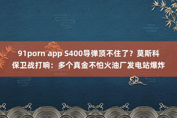 91porn app S400导弹顶不住了？莫斯科保卫战打响：多个真金不怕火油厂发电站爆炸