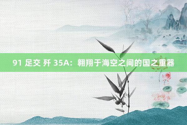 91 足交 歼 35A：翱翔于海空之间的国之重器