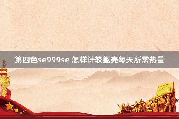 第四色se999se 怎样计较躯壳每天所需热量