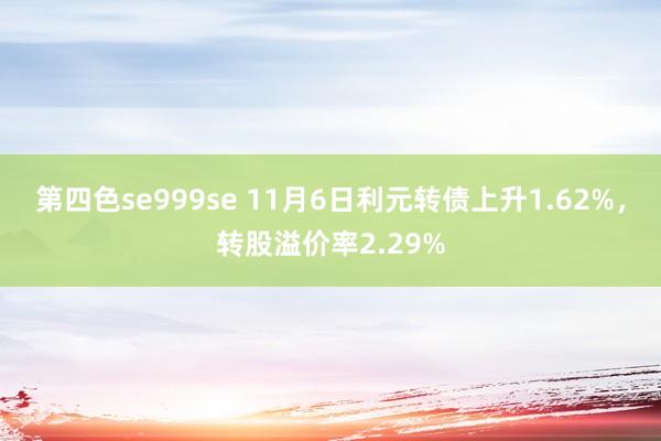 第四色se999se 11月6日利元转债上升1.62%，转股溢价率2.29%