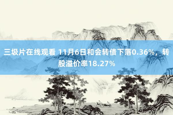 三圾片在线观看 11月6日和会转债下落0.36%，转股溢价率18.27%