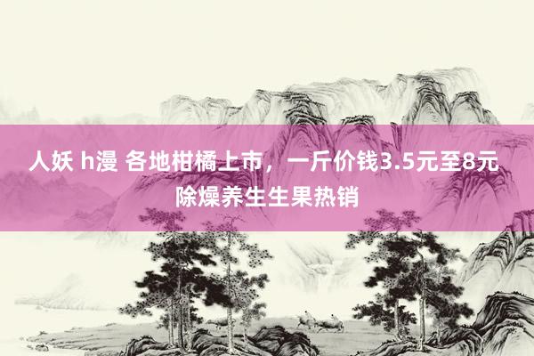 人妖 h漫 各地柑橘上市，一斤价钱3.5元至8元 除燥养生生果热销